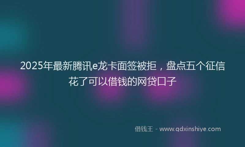 2025年最新腾讯e龙卡面签被拒，盘点五个征信花了可以借钱的网贷口子