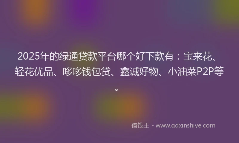 2025年的绿通贷款平台哪个好下款有：宝来花、轻花优品、哆哆钱包贷、鑫诚好物、小油菜P2P等。