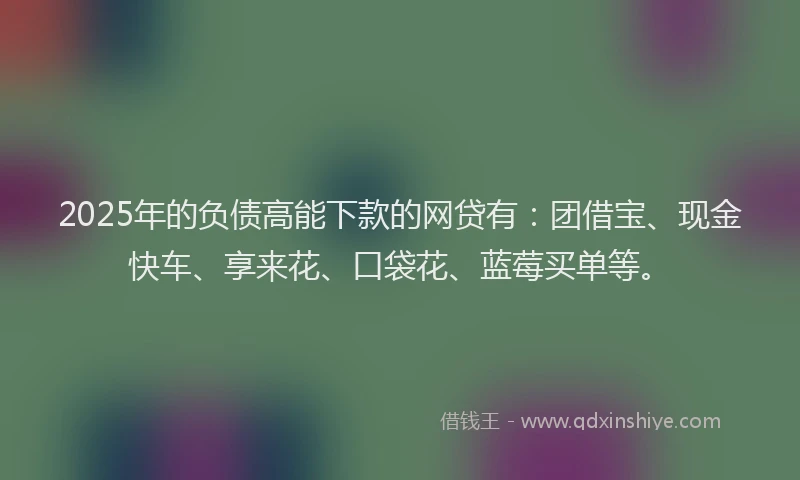 2025年的负债高能下款的网贷有：团借宝、现金快车、享来花、口袋花、蓝莓买单等。