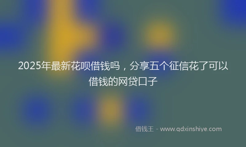 2025年最新花呗借钱吗，分享五个征信花了可以借钱的网贷口子