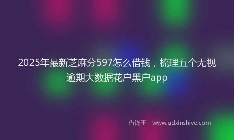2025年最新芝麻分597怎么借钱，梳理五个无视逾期大数据花户黑户app