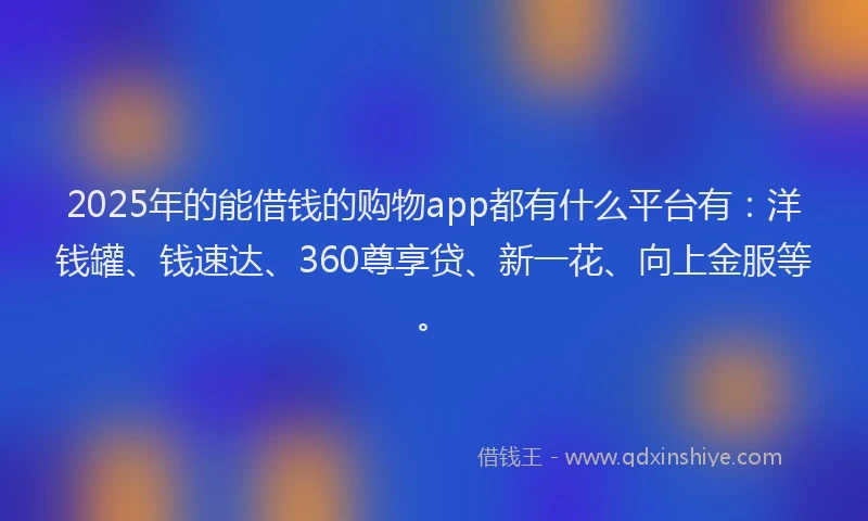 2025年的能借钱的购物app都有什么平台有：洋钱罐、钱速达、360尊享贷、新一花、向上金服等。