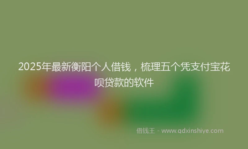 2025年最新衡阳个人借钱，梳理五个凭支付宝花呗贷款的软件