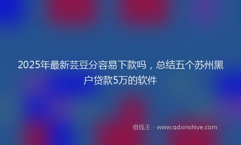 2025年最新芸豆分容易下款吗，总结五个苏州黑户贷款5万的软件