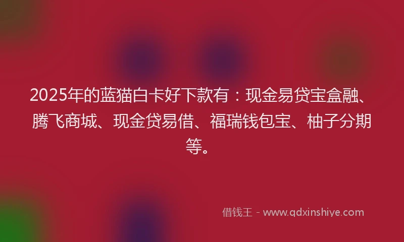 2025年的蓝猫白卡好下款有：现金易贷宝盒融、腾飞商城、现金贷易借、福瑞钱包宝、柚子分期等。