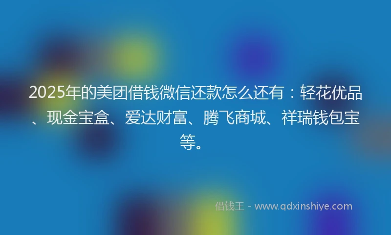 2025年的美团借钱微信还款怎么还有：轻花优品、现金宝盒、爱达财富、腾飞商城、祥瑞钱包宝等。