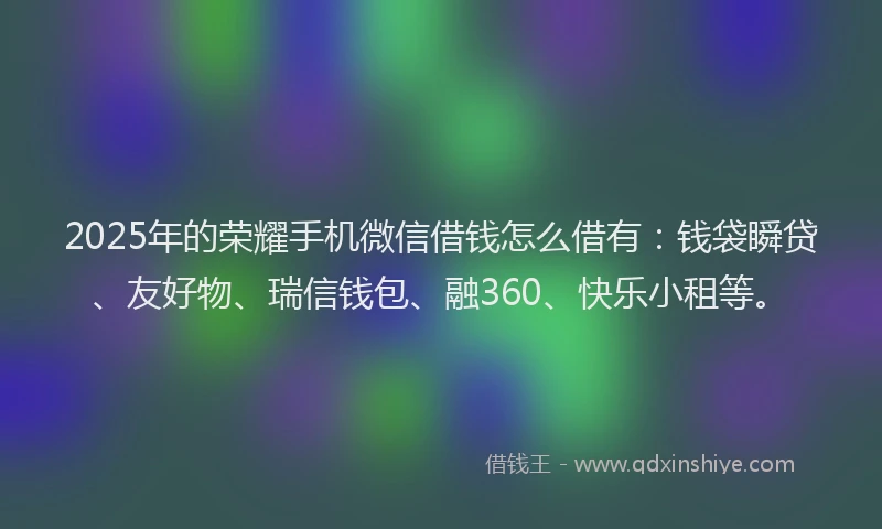 2025年的荣耀手机微信借钱怎么借有：钱袋瞬贷、友好物、瑞信钱包、融360、快乐小租等。