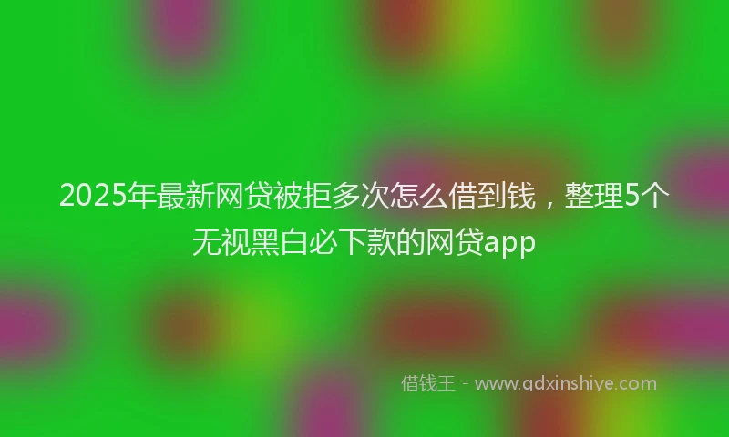 2025年最新网贷被拒多次怎么借到钱，整理5个无视黑白必下款的网贷app