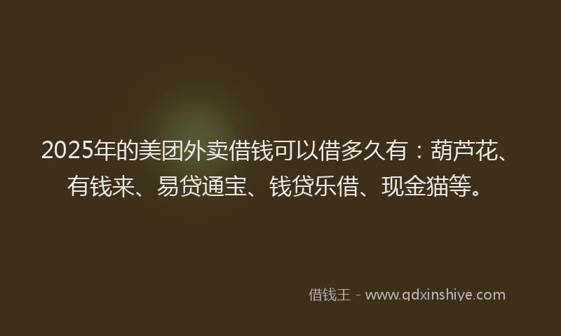 2025年的美团外卖借钱可以借多久有：葫芦花、有钱来、易贷通宝、钱贷乐借、现金猫等。