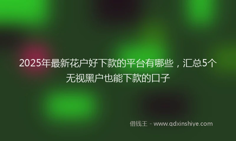 2025年最新花户好下款的平台有哪些,汇总5个无视黑户也能下款的口子