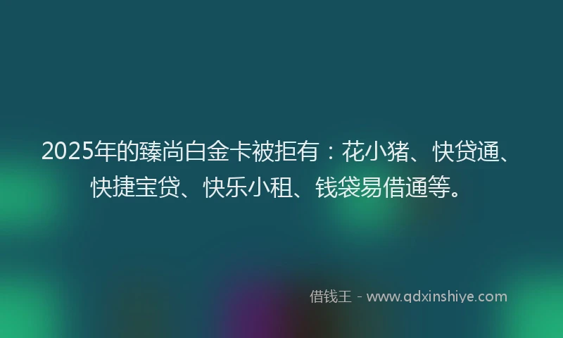 2025年的臻尚白金卡被拒有：花小猪、快贷通、快捷宝贷、快乐小租、钱袋易借通等。