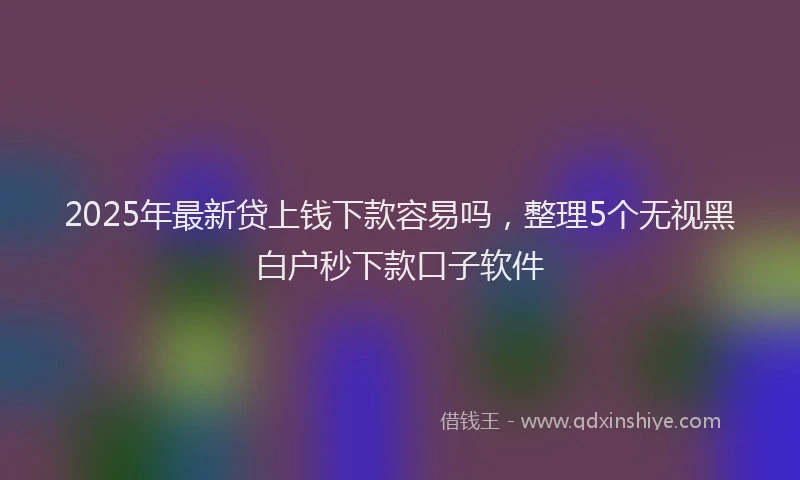 2025年最新贷上钱下款容易吗，整理5个无视黑白户秒下款口子软件