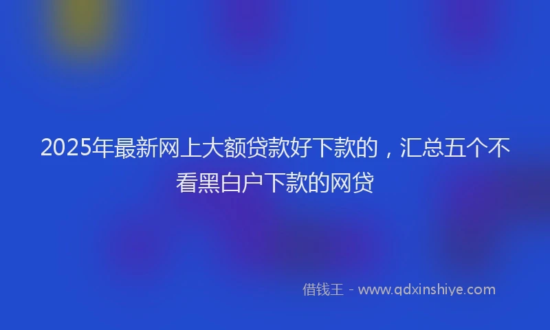 2025年最新网上大额贷款好下款的，汇总五个不看黑白户下款的网贷