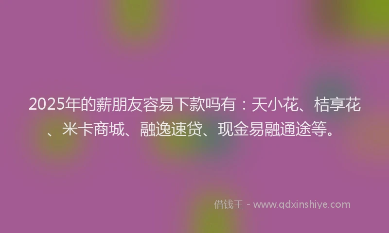 2025年的薪朋友容易下款吗有:天小花、桔享花、米卡商城、融逸速贷、现金易融通途等。