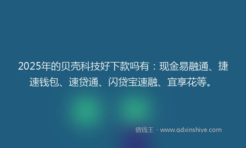 2025年的贝壳科技好下款吗有：现金易融通、捷速钱包、速贷通、闪贷宝速融、宜享花等。