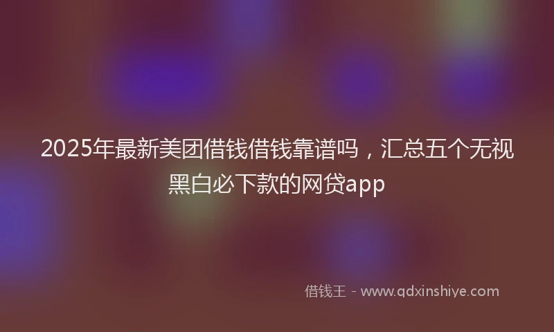 2025年最新美团借钱借钱靠谱吗，汇总五个无视黑白必下款的网贷app