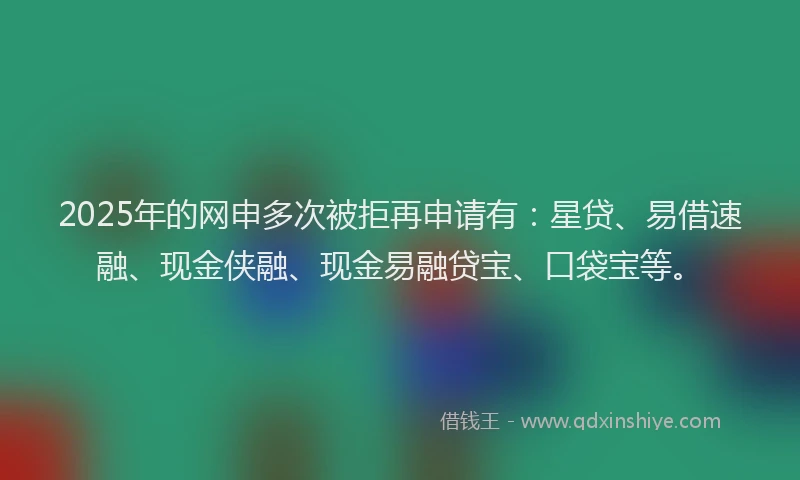 2025年的网申多次被拒再申请有：星贷、易借速融、现金侠融、现金易融贷宝、口袋宝等。