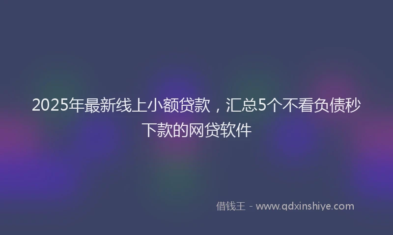 2025年最新线上小额贷款，汇总5个不看负债秒下款的网贷软件