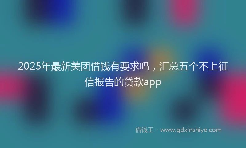 2025年最新美团借钱有要求吗，汇总五个不上征信报告的贷款app