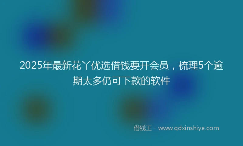 2025年最新花丫优选借钱要开会员，梳理5个逾期太多仍可下款的软件