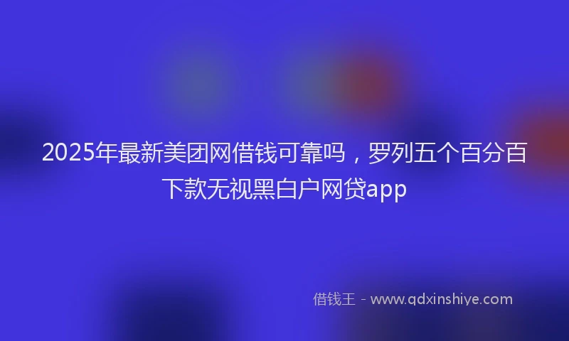 2025年最新美团网借钱可靠吗，罗列五个百分百下款无视黑白户网贷app