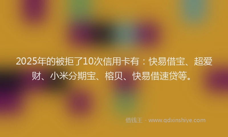 2025年的被拒了10次信用卡有：快易借宝、超爱财、小米分期宝、榕贝、快易借速贷等。