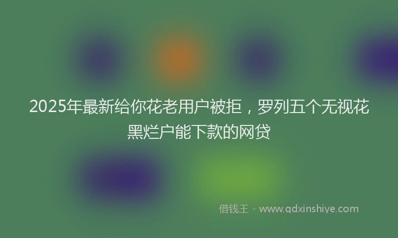 2025年最新给你花老用户被拒,罗列五个无视花黑烂户能下款的网贷