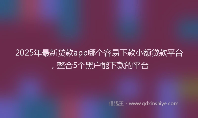 2025年最新贷款app哪个容易下款小额贷款平台，整合5个黑户能下款的平台