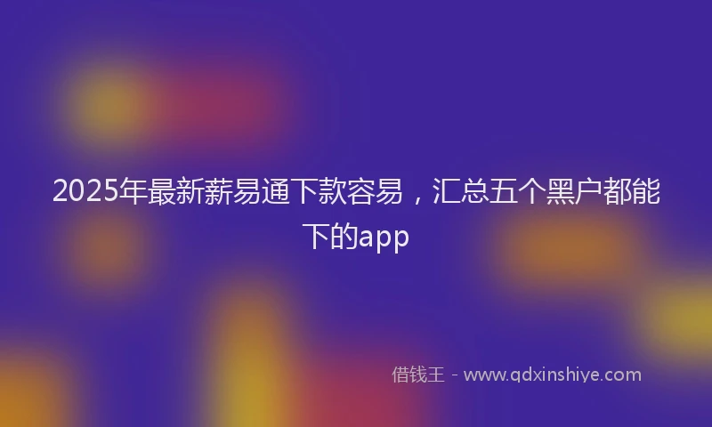 2025年最新薪易通下款容易，汇总五个黑户都能下的app