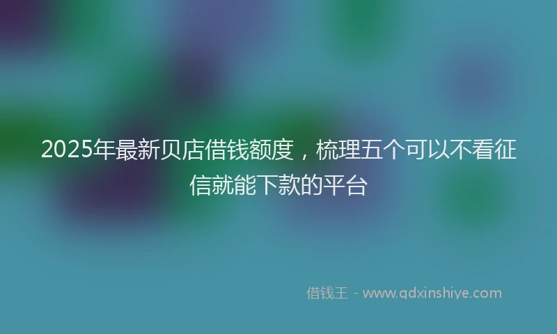 2025年最新贝店借钱额度，梳理五个可以不看征信就能下款的平台