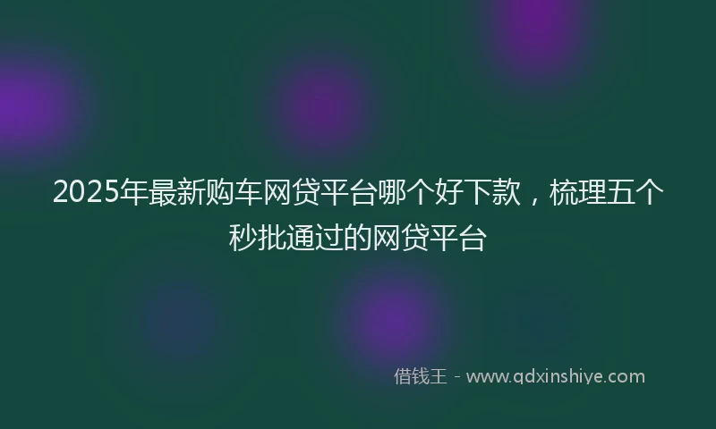 2025年最新购车网贷平台哪个好下款，梳理五个秒批通过的网贷平台