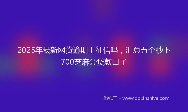 2025年最新网贷逾期上征信吗，汇总五个秒下700芝麻分贷款口子