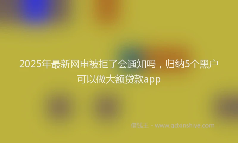 2025年最新网申被拒了会通知吗，归纳5个黑户可以做大额贷款app