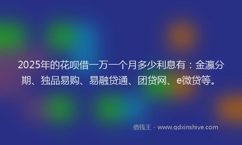 2025年的花呗借一万一个月多少利息有：金瀛分期、独品易购、易融贷通、团贷网、e微贷等。