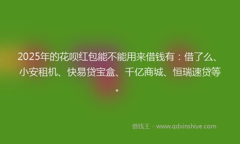 2025年的花呗红包能不能用来借钱有：借了么、小安租机、快易贷宝盒、千亿商城、恒瑞速贷等。