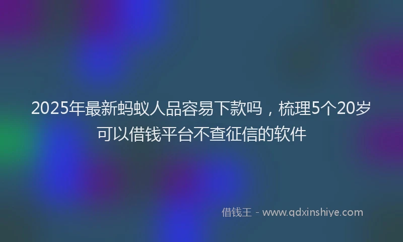 2025年最新蚂蚁人品容易下款吗，梳理5个20岁可以借钱平台不查征信的软件