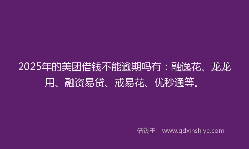2025年的美团借钱不能逾期吗有：融逸花、龙龙用、融资易贷、戒易花、优秒通等。