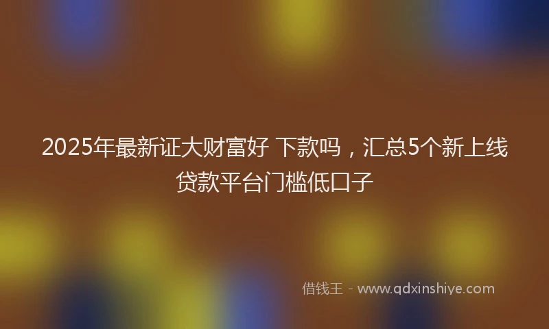 2025年最新证大财富好 下款吗，汇总5个新上线贷款平台门槛低口子