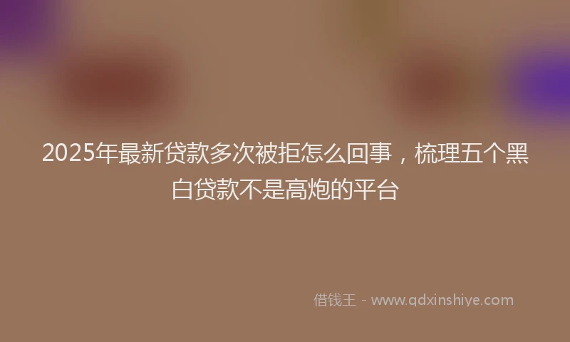 2025年最新贷款多次被拒怎么回事，梳理五个黑白贷款不是高炮的平台