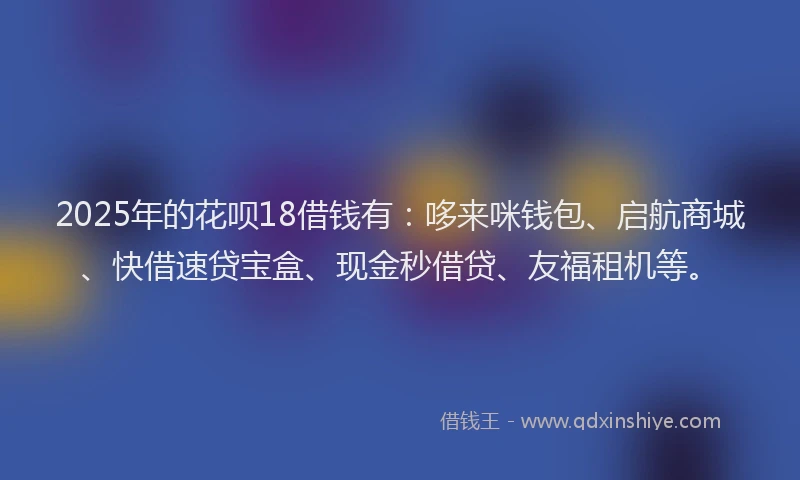 2025年的花呗18借钱有：哆来咪钱包、启航商城、快借速贷宝盒、现金秒借贷、友福租机等。
