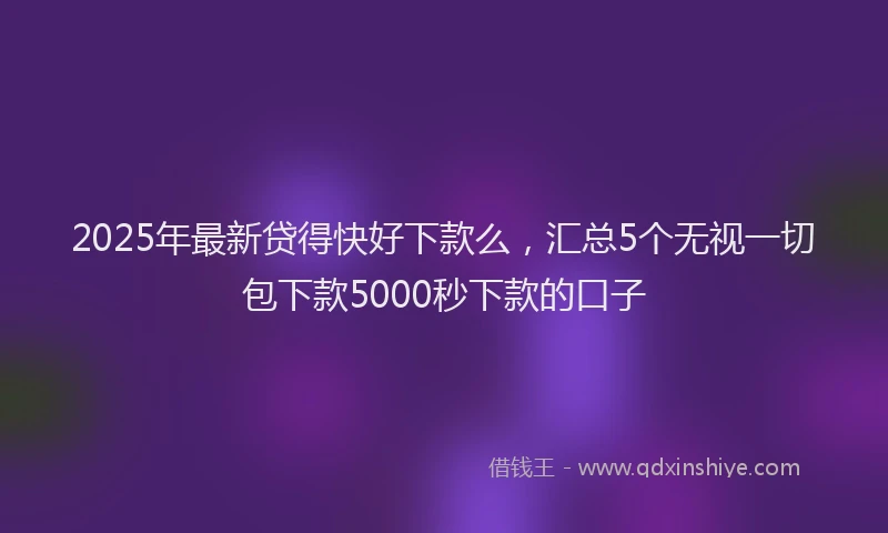 2025年最新贷得快好下款么，汇总5个无视一切包下款5000秒下款的口子