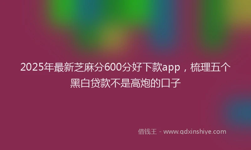 2025年最新芝麻分600分好下款app，梳理五个黑白贷款不是高炮的口子