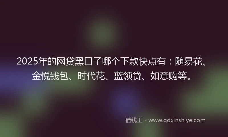 2025年的网贷黑口子哪个下款快点有：随易花、金悦钱包、时代花、蓝领贷、如意购等。