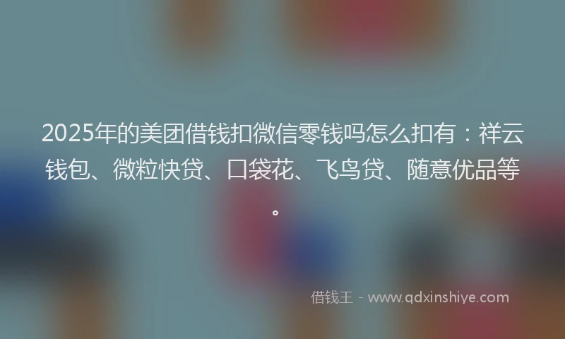 2025年的美团借钱扣微信零钱吗怎么扣有：祥云钱包、微粒快贷、口袋花、飞鸟贷、随意优品等。