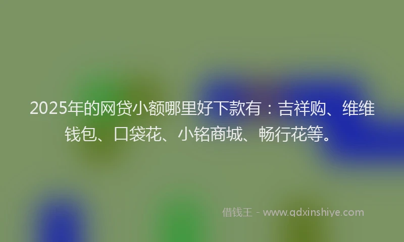 2025年的网贷小额哪里好下款有：吉祥购、维维钱包、口袋花、小铭商城、畅行花等。