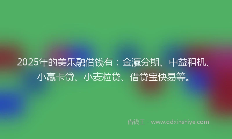 2025年的美乐融借钱有：金瀛分期、中益租机、小赢卡贷、小麦粒贷、借贷宝快易等。