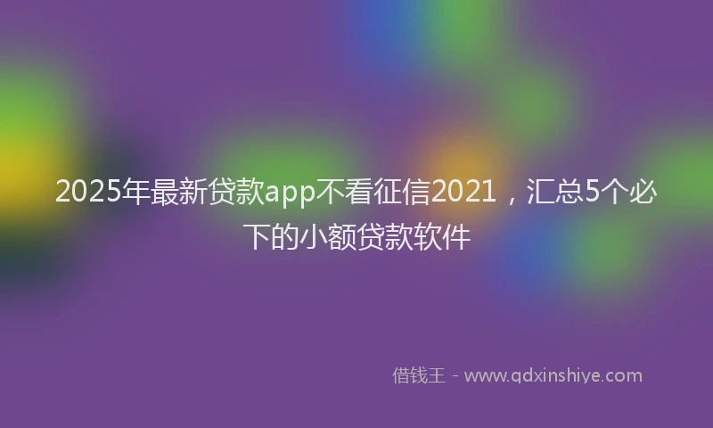 2025年最新贷款app不看征信2021，汇总5个必下的小额贷款软件