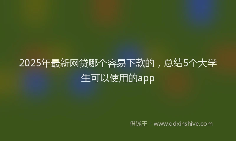2025年最新网贷哪个容易下款的，总结5个大学生可以使用的app