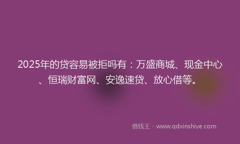 2025年的贷容易被拒吗有：万盛商城、现金中心、恒瑞财富网、安逸速贷、放心借等。