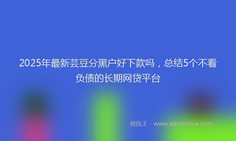 2025年最新芸豆分黑户好下款吗，总结5个不看负债的长期网贷平台
